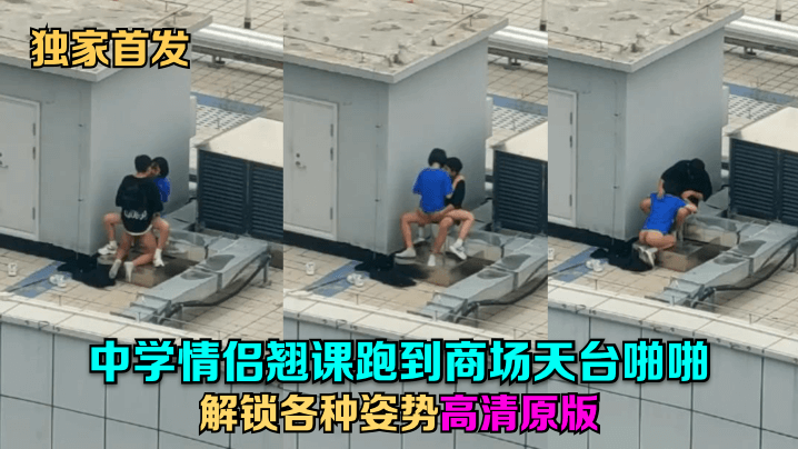 独家首发中学情侣翘课跑到商场天的台啪啪解锁各种姿势高清原版